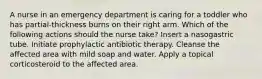 A nurse in an emergency department is caring for a toddler who has partial-thickness burns on their right arm. Which of the following actions should the nurse take? Insert a nasogastric tube. Initiate prophylactic antibiotic therapy. Cleanse the affected area with mild soap and water. Apply a topical corticosteroid to the affected area.