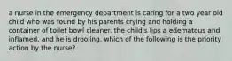 a nurse in the emergency department is caring for a two year old child who was found by his parents crying and holding a container of toilet bowl cleaner. the child's lips a edematous and inflamed, and he is drooling. which of the following is the priority action by the nurse?