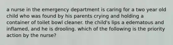 a nurse in the emergency department is caring for a two year old child who was found by his parents crying and holding a container of toilet bowl cleaner. the child's lips a edematous and inflamed, and he is drooling. which of the following is the priority action by the nurse?