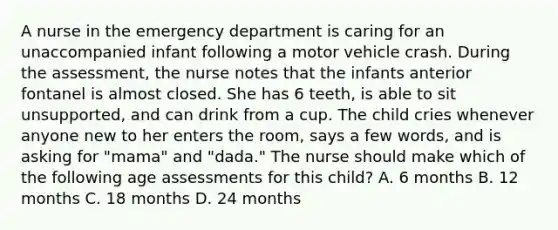 A nurse in the emergency department is caring for an unaccompanied infant following a motor vehicle crash. During the assessment, the nurse notes that the infants anterior fontanel is almost closed. She has 6 teeth, is able to sit unsupported, and can drink from a cup. The child cries whenever anyone new to her enters the room, says a few words, and is asking for "mama" and "dada." The nurse should make which of the following age assessments for this child? A. 6 months B. 12 months C. 18 months D. 24 months