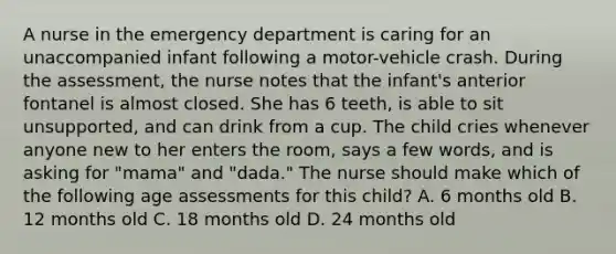 A nurse in the emergency department is caring for an unaccompanied infant following a motor-vehicle crash. During the assessment, the nurse notes that the infant's anterior fontanel is almost closed. She has 6 teeth, is able to sit unsupported, and can drink from a cup. The child cries whenever anyone new to her enters the room, says a few words, and is asking for "mama" and "dada." The nurse should make which of the following age assessments for this child? A. 6 months old B. 12 months old C. 18 months old D. 24 months old