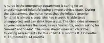 A nurse in the emergency department is caring for an unaccompanied infant following a motor-vehicle crash. During the assessment, the nurse notes that the infant's anterior fontanel is almost closed. She has 6 teeth, is able to sit unsupported, and can drink from a cup. The child cries whenever anyone new enters the room, says a few words, and is asking for "mama" and "dada". The nurse should make which of the following assessments for this child? A. 6 months B. 12 months C. 18 months D. 24 months