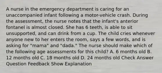 A nurse in the emergency department is caring for an unaccompanied infant following a motor-vehicle crash. During the assessment, the nurse notes that the infant's anterior fontanel is almost closed. She has 6 teeth, is able to sit unsupported, and can drink from a cup. The child cries whenever anyone new to her enters the room, says a few words, and is asking for "mama" and "dada." The nurse should make which of the following age assessments for this child? A. 6 months old B. 12 months old C. 18 months old D. 24 months old Check Answer Question Feedback Show Explanation