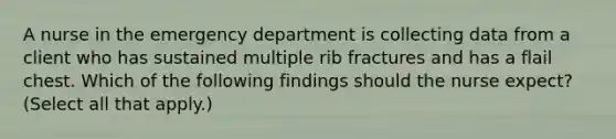 A nurse in the emergency department is collecting data from a client who has sustained multiple rib fractures and has a flail chest. Which of the following findings should the nurse expect? (Select all that apply.)