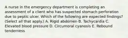 A nurse in the emergency department is completing an assessment of a client who has suspected stomach perforation due to peptic ulcer. Which of the following are expected findings? (Select all that apply.) A. Rigid abdomen B. Tachycardia C. Elevated blood pressure D. Circumoral cyanosis E. Rebound tenderness