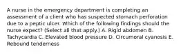 A nurse in the emergency department is completing an assessment of a client who has suspected stomach perforation due to a peptic ulcer. Which of the following findings should the nurse expect? (Select all that apply.) A. Rigid abdomen B. Tachycardia C. Elevated blood pressure D. Circumoral cyanosis E. Rebound tenderness