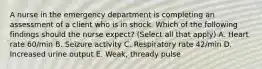 A nurse in the emergency department is completing an assessment of a client who is in shock. Which of the following findings should the nurse expect? (Select all that apply) A. Heart rate 60/min B. Seizure activity C. Respiratory rate 42/min D. Increased urine output E. Weak, thready pulse