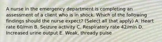 A nurse in the emergency department is completing an assessment of a client who is in shock. Which of the following findings should the nurse expect? (Select all that apply) A. Heart rate 60/min B. Seizure activity C. Respiratory rate 42/min D. Increased urine output E. Weak, thready pulse