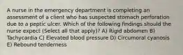 A nurse in the emergency department is completing an assessment of a client who has suspected stomach perforation due to a peptic ulcer. Which of the following findings should the nurse expect (Select all that apply)? A) Rigid abdomen B) Tachycardia C) Elevated blood pressure D) Circumoral cyanosis E) Rebound tenderness