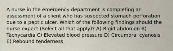 A nurse in the emergency department is completing an assessment of a client who has suspected stomach perforation due to a peptic ulcer. Which of the following findings should the nurse expect (Select all that apply)? A) Rigid abdomen B) Tachycardia C) Elevated blood pressure D) Circumoral cyanosis E) Rebound tenderness