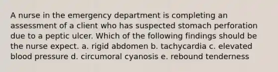 A nurse in the emergency department is completing an assessment of a client who has suspected stomach perforation due to a peptic ulcer. Which of the following findings should be the nurse expect. a. rigid abdomen b. tachycardia c. elevated blood pressure d. circumoral cyanosis e. rebound tenderness