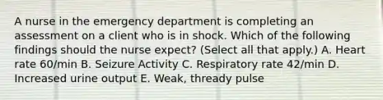 A nurse in the emergency department is completing an assessment on a client who is in shock. Which of the following findings should the nurse expect? (Select all that apply.) A. Heart rate 60/min B. Seizure Activity C. Respiratory rate 42/min D. Increased urine output E. Weak, thready pulse