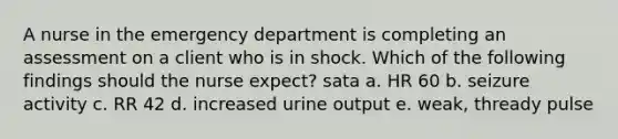 A nurse in the emergency department is completing an assessment on a client who is in shock. Which of the following findings should the nurse expect? sata a. HR 60 b. seizure activity c. RR 42 d. increased urine output e. weak, thready pulse