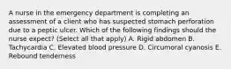 A nurse in the emergency department is completing an assessment of a client who has suspected stomach perforation due to a peptic ulcer. Which of the following findings should the nurse expect? (Select all that apply) A. Rigid abdomen B. Tachycardia C. Elevated blood pressure D. Circumoral cyanosis E. Rebound tenderness