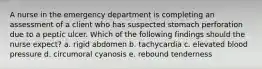 A nurse in the emergency department is completing an assessment of a client who has suspected stomach perforation due to a peptic ulcer. Which of the following findings should the nurse expect? a. rigid abdomen b. tachycardia c. elevated blood pressure d. circumoral cyanosis e. rebound tenderness