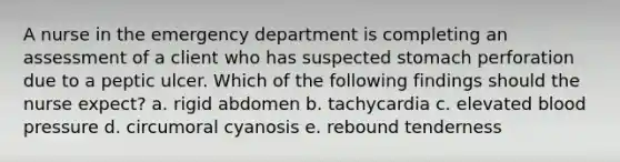 A nurse in the emergency department is completing an assessment of a client who has suspected stomach perforation due to a peptic ulcer. Which of the following findings should the nurse expect? a. rigid abdomen b. tachycardia c. elevated blood pressure d. circumoral cyanosis e. rebound tenderness