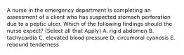 A nurse in the emergency department is completing an assessment of a client who has suspected stomach perforation due to a peptic ulcer. Which of the following findings should the nurse expect? (Select all that Apply) A. rigid abdomen B. tachycardia C. elevated blood pressure D. circumoral cyanosis E. rebound tenderness