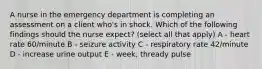 A nurse in the emergency department is completing an assessment on a client who's in shock. Which of the following findings should the nurse expect? (select all that apply) A - heart rate 60/minute B - seizure activity C - respiratory rate 42/minute D - increase urine output E - week, thready pulse