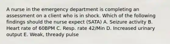 A nurse in the emergency department is completing an assessment on a client who is in shock. Which of the following findings should the nurse expect (SATA) A. Seizure activity B. Heart rate of 60BPM C. Resp. rate 42/Min D. Increased urinary output E. Weak, thready pulse