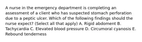 A nurse in the emergency department is completing an assessment of a client who has suspected stomach perforation due to a peptic ulcer. Which of the following findings should the nurse expect? (Select all that apply) A. Rigid abdoment B. Tachycardia C. Elevated blood pressure D. Circumoral cyanosis E. Rebound tenderness