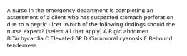 A nurse in the emergency department is completing an assessment of a client who has suspected stomach perforation due to a peptic ulcer. Which of the following findings should the nurse expect? (select all that apply) A.Rigid abdomen B.Tachycardia C.Elevated BP D.Circumoral cyanosis E.Rebound tenderness