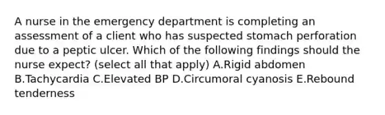 A nurse in the emergency department is completing an assessment of a client who has suspected stomach perforation due to a peptic ulcer. Which of the following findings should the nurse expect? (select all that apply) A.Rigid abdomen B.Tachycardia C.Elevated BP D.Circumoral cyanosis E.Rebound tenderness