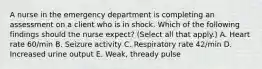 A nurse in the emergency department is completing an assessment on a client who is in shock. Which of the following findings should the nurse expect? (Select all that apply.) A. Heart rate 60/min B. Seizure activity C. Respiratory rate 42/min D. Increased urine output E. Weak, thready pulse