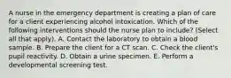 A nurse in the emergency department is creating a plan of care for a client experiencing alcohol intoxication. Which of the following interventions should the nurse plan to include? (Select all that apply). A. Contact the laboratory to obtain a blood sample. B. Prepare the client for a CT scan. C. Check the client's pupil reactivity. D. Obtain a urine specimen. E. Perform a developmental screening test.