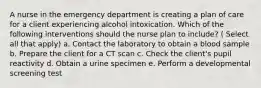 A nurse in the emergency department is creating a plan of care for a client experiencing alcohol intoxication. Which of the following interventions should the nurse plan to include? ( Select all that apply) a. Contact the laboratory to obtain a blood sample b. Prepare the client for a CT scan c. Check the client's pupil reactivity d. Obtain a urine specimen e. Perform a developmental screening test