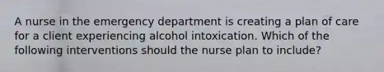 A nurse in the emergency department is creating a plan of care for a client experiencing alcohol intoxication. Which of the following interventions should the nurse plan to include?