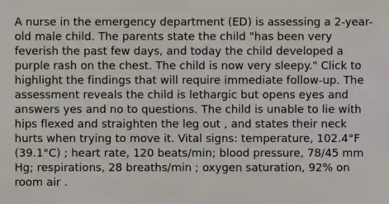 A nurse in the emergency department (ED) is assessing a 2-year-old male child. The parents state the child "has been very feverish the past few days, and today the child developed a purple rash on the chest. The child is now very sleepy." Click to highlight the findings that will require immediate follow-up. The assessment reveals the child is lethargic but opens eyes and answers yes and no to questions. The child is unable to lie with hips flexed and straighten the leg out , and states their neck hurts when trying to move it. Vital signs: temperature, 102.4°F (39.1°C) ; heart rate, 120 beats/min; blood pressure, 78/45 mm Hg; respirations, 28 breaths/min ; oxygen saturation, 92% on room air .