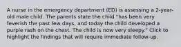 A nurse in the emergency department (ED) is assessing a 2-year-old male child. The parents state the child "has been very feverish the past few days, and today the child developed a purple rash on the chest. The child is now very sleepy." Click to highlight the findings that will require immediate follow-up.