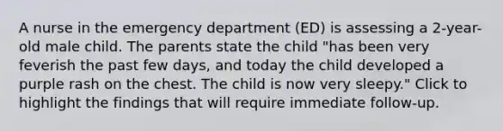 A nurse in the emergency department (ED) is assessing a 2-year-old male child. The parents state the child "has been very feverish the past few days, and today the child developed a purple rash on the chest. The child is now very sleepy." Click to highlight the findings that will require immediate follow-up.