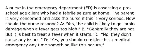 A nurse in the emergency department (ED) is assessing a pre-school age client who had a febrile seizure at home. The parent is very concerned and asks the nurse if this is very serious. How should the nurse respond? A: "Yes, the child is likely to get brain damage when a fever gets too high." B: "Generally they are not. But it is best to treat a fever when it starts." C: "No, they don't cause any issues." D: "Yes, you should consider this a medical emergency any time something like this occurs."