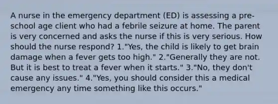 A nurse in the emergency department (ED) is assessing a pre-school age client who had a febrile seizure at home. The parent is very concerned and asks the nurse if this is very serious. How should the nurse respond? 1."Yes, the child is likely to get brain damage when a fever gets too high." 2."Generally they are not. But it is best to treat a fever when it starts." 3."No, they don't cause any issues." 4."Yes, you should consider this a medical emergency any time something like this occurs."