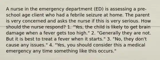 A nurse in the emergency department (ED) is assessing a pre-school age client who had a febrile seizure at home. The parent is very concerned and asks the nurse if this is very serious. How should the nurse respond? 1. "Yes, the child is likely to get brain damage when a fever gets too high." 2. "Generally they are not. But it is best to treat a fever when it starts." 3. "No, they don't cause any issues." 4. "Yes, you should consider this a medical emergency any time something like this occurs."