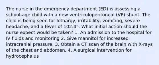 The nurse in the emergency department (ED) is assessing a school-age child with a new ventriculoperitoneal (VP) shunt. The child is being seen for lethargy, irritability, vomiting, severe headache, and a fever of 102.4°. What initial action should the nurse expect would be taken? 1. An admission to the hospital for IV fluids and monitoring 2. Give mannitol for increased intracranial pressure. 3. Obtain a CT scan of the brain with X-rays of the chest and abdomen. 4. A surgical intervention for hydrocephalus