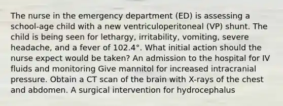 The nurse in the emergency department (ED) is assessing a school-age child with a new ventriculoperitoneal (VP) shunt. The child is being seen for lethargy, irritability, vomiting, severe headache, and a fever of 102.4°. What initial action should the nurse expect would be taken? An admission to the hospital for IV fluids and monitoring Give mannitol for increased intracranial pressure. Obtain a CT scan of the brain with X-rays of the chest and abdomen. A surgical intervention for hydrocephalus