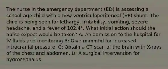 The nurse in the emergency department (ED) is assessing a school-age child with a new ventriculoperitoneal (VP) shunt. The child is being seen for lethargy, irritability, vomiting, severe headache, and a fever of 102.4°. What initial action should the nurse expect would be taken? A: An admission to the hospital for IV fluids and monitoring B: Give mannitol for increased intracranial pressure. C: Obtain a CT scan of the brain with X-rays of the chest and abdomen. D: A surgical intervention for hydrocephalus