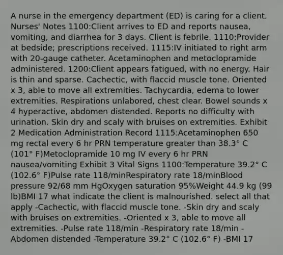 A nurse in the emergency department (ED) is caring for a client. Nurses' Notes 1100:Client arrives to ED and reports nausea, vomiting, and diarrhea for 3 days. Client is febrile. 1110:Provider at bedside; prescriptions received. 1115:IV initiated to right arm with 20-gauge catheter. Acetaminophen and metoclopramide administered. 1200:Client appears fatigued, with no energy. Hair is thin and sparse. Cachectic, with flaccid muscle tone. Oriented x 3, able to move all extremities. Tachycardia, edema to lower extremities. Respirations unlabored, chest clear. Bowel sounds x 4 hyperactive, abdomen distended. Reports no difficulty with urination. Skin dry and scaly with bruises on extremities. Exhibit 2 Medication Administration Record 1115:Acetaminophen 650 mg rectal every 6 hr PRN temperature greater than 38.3° C (101° F)Metoclopramide 10 mg IV every 6 hr PRN nausea/vomiting Exhibit 3 Vital Signs 1100:Temperature 39.2° C (102.6° F)Pulse rate 118/minRespiratory rate 18/minBlood pressure 92/68 mm HgOxygen saturation 95%Weight 44.9 kg (99 lb)BMI 17 what indicate the client is malnourished. select all that apply -Cachectic, with flaccid muscle tone. -Skin dry and scaly with bruises on extremities. -Oriented x 3, able to move all extremities. -Pulse rate 118/min -Respiratory rate 18/min -Abdomen distended -Temperature 39.2° C (102.6° F) -BMI 17