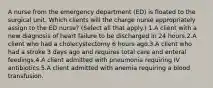 A nurse from the emergency department (ED) is floated to the surgical unit. Which clients will the charge nurse appropriately assign to the ED nurse? (Select all that apply.) 1.A client with a new diagnosis of heart failure to be discharged in 24 hours.2.A client who had a cholecystectomy 6 hours ago.3.A client who had a stroke 3 days ago and requires total care and enteral feedings.4.A client admitted with pneumonia requiring IV antibiotics.5.A client admitted with anemia requiring a blood transfusion.