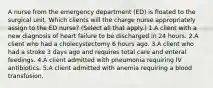 A nurse from the emergency department (ED) is floated to the surgical unit. Which clients will the charge nurse appropriately assign to the ED nurse? (Select all that apply.) 1.A client with a new diagnosis of heart failure to be discharged in 24 hours. 2.A client who had a cholecystectomy 6 hours ago. 3.A client who had a stroke 3 days ago and requires total care and enteral feedings. 4.A client admitted with pneumonia requiring IV antibiotics. 5.A client admitted with anemia requiring a blood transfusion.