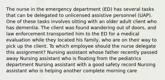 The nurse in the emergency department​ (ED) has several tasks that can be delegated to unlicensed assistive personnel​ (UAP). One of these tasks involves sitting with an older adult client who has dementia. The client was found wandering out of​ doors, and law enforcement transported him to the ED for a medical evaluation while they located his​ family, who are on their way to pick up the client. To which employee should the nurse delegate this​ assignment? Nursing assistant whose father recently passed away Nursing assistant who is floating from the pediatrics department Nursing assistant with a good safety record Nursing assistant who is helping another complete morning care