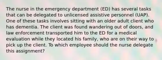 The nurse in the emergency department​ (ED) has several tasks that can be delegated to unlicensed assistive personnel​ (UAP). One of these tasks involves sitting with an older adult client who has dementia. The client was found wandering out of​ doors, and law enforcement transported him to the ED for a medical evaluation while they located his​ family, who are on their way to pick up the client. To which employee should the nurse delegate this​ assignment?