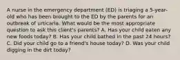 A nurse in the emergency department (ED) is triaging a 5-year-old who has been brought to the ED by the parents for an outbreak of urticaria. What would be the most appropriate question to ask this client's parents? A. Has your child eaten any new foods today? B. Has your child bathed in the past 24 hours? C. Did your child go to a friend's house today? D. Was your child digging in the dirt today?