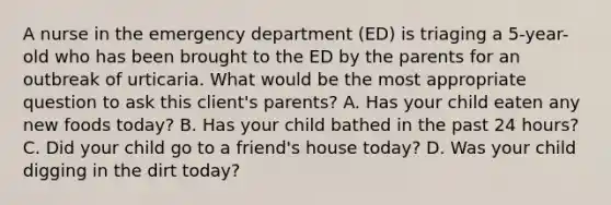 A nurse in the emergency department (ED) is triaging a 5-year-old who has been brought to the ED by the parents for an outbreak of urticaria. What would be the most appropriate question to ask this client's parents? A. Has your child eaten any new foods today? B. Has your child bathed in the past 24 hours? C. Did your child go to a friend's house today? D. Was your child digging in the dirt today?