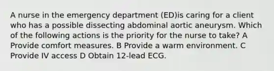 A nurse in the emergency department (ED)is caring for a client who has a possible dissecting abdominal aortic aneurysm. Which of the following actions is the priority for the nurse to take? A Provide comfort measures. B Provide a warm environment. C Provide IV access D Obtain 12-lead ECG.