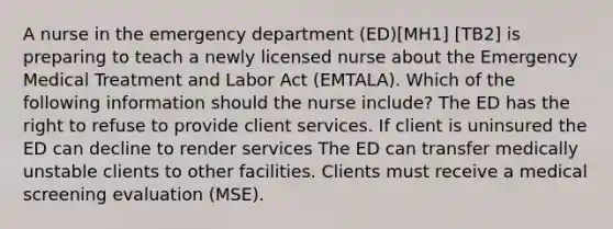 A nurse in the emergency department (ED)[MH1] [TB2] is preparing to teach a newly licensed nurse about the Emergency Medical Treatment and Labor Act (EMTALA). Which of the following information should the nurse include? The ED has the right to refuse to provide client services. If client is uninsured the ED can decline to render services The ED can transfer medically unstable clients to other facilities. Clients must receive a medical screening evaluation (MSE).