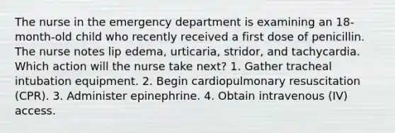 The nurse in the emergency department is examining an 18-month-old child who recently received a first dose of penicillin. The nurse notes lip edema, urticaria, stridor, and tachycardia. Which action will the nurse take next? 1. Gather tracheal intubation equipment. 2. Begin cardiopulmonary resuscitation (CPR). 3. Administer epinephrine. 4. Obtain intravenous (IV) access.