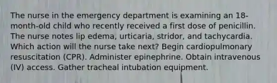 The nurse in the emergency department is examining an 18-month-old child who recently received a first dose of penicillin. The nurse notes lip edema, urticaria, stridor, and tachycardia. Which action will the nurse take next? Begin cardiopulmonary resuscitation (CPR). Administer epinephrine. Obtain intravenous (IV) access. Gather tracheal intubation equipment.